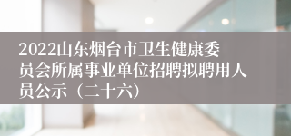 2022山东烟台市卫生健康委员会所属事业单位招聘拟聘用人员公示（二十六）