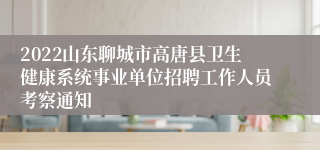 2022山东聊城市高唐县卫生健康系统事业单位招聘工作人员考察通知
