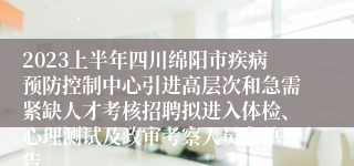 2023上半年四川绵阳市疾病预防控制中心引进高层次和急需紧缺人才考核招聘拟进入体检、心理测试及政审考察人员名单公告