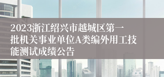 2023浙江绍兴市越城区第一批机关事业单位A类编外用工技能测试成绩公告