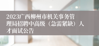 2023广西柳州市机关事务管理局招聘中高级（急需紧缺）人才面试公告