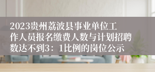 2023贵州荔波县事业单位工作人员报名缴费人数与计划招聘数达不到3：1比例的岗位公示