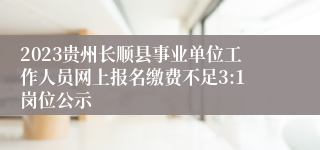 2023贵州长顺县事业单位工作人员网上报名缴费不足3:1岗位公示