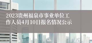 2023贵州福泉市事业单位工作人员4月10日报名情况公示