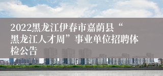 2022黑龙江伊春市嘉荫县“黑龙江人才周”事业单位招聘体检公告