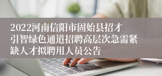 2022河南信阳市固始县招才引智绿色通道招聘高层次急需紧缺人才拟聘用人员公告