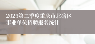 2023第二季度重庆市北碚区事业单位招聘报名统计