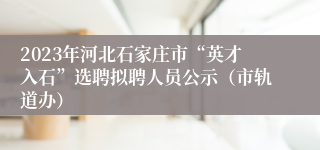 2023年河北石家庄市“英才入石”选聘拟聘人员公示（市轨道办）