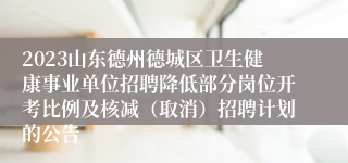 2023山东德州德城区卫生健康事业单位招聘降低部分岗位开考比例及核减（取消）招聘计划的公告