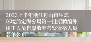 2023上半年浙江舟山市生态环境局定海分局第一批招聘编外用工人员自愿放弃考察资格人员名单公布