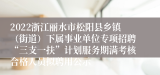 2022浙江丽水市松阳县乡镇（街道）下属事业单位专项招聘“三支一扶”计划服务期满考核合格人员拟聘用公示