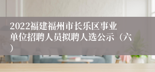 2022福建福州市长乐区事业单位招聘人员拟聘人选公示（六）