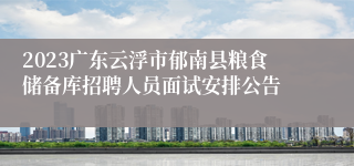 2023广东云浮市郁南县粮食储备库招聘人员面试安排公告