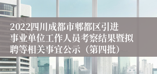2022四川成都市郫都区引进事业单位工作人员考察结果暨拟聘等相关事宜公示（第四批）