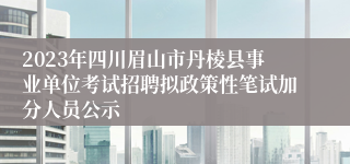 2023年四川眉山市丹棱县事业单位考试招聘拟政策性笔试加分人员公示