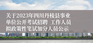 关于2023年四川丹棱县事业单位公开考试招聘  工作人员拟政策性笔试加分人员公示