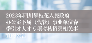 2023年四川攀枝花人民政府办公室下属（代管）事业单位春季引才人才专项考核招录相关事宜的公告