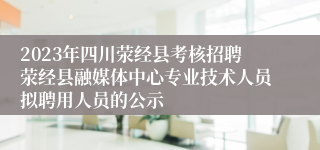 2023年四川荥经县考核招聘荥经县融媒体中心专业技术人员拟聘用人员的公示