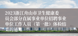 2023浙江舟山市卫生健康委员会部分直属事业单位招聘事业单位工作人员（第一批）体检结果的通知