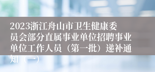 2023浙江舟山市卫生健康委员会部分直属事业单位招聘事业单位工作人员（第一批）递补通知（一）