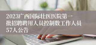 2023广西国际壮医医院第一批招聘聘用人员控制数工作人员57人公告