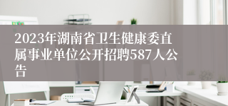 2023年湖南省卫生健康委直属事业单位公开招聘587人公告