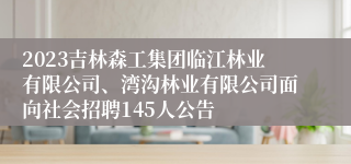 2023吉林森工集团临江林业有限公司、湾沟林业有限公司面向社会招聘145人公告