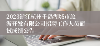 2023浙江杭州千岛湖城市旅游开发有限公司招聘工作人员面试成绩公告