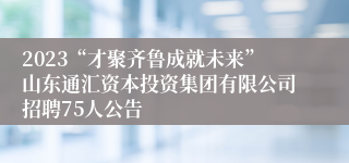 2023“才聚齐鲁成就未来”山东通汇资本投资集团有限公司招聘75人公告