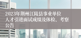 2023年荆州江陵县事业单位人才引进面试成绩及体检、考察公告