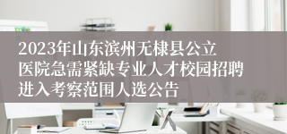 2023年山东滨州无棣县公立医院急需紧缺专业人才校园招聘进入考察范围人选公告