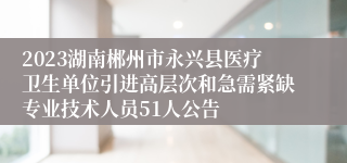 2023湖南郴州市永兴县医疗卫生单位引进高层次和急需紧缺专业技术人员51人公告