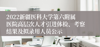 2022新疆医科大学第六附属医院高层次人才引进体检、考察结果及拟录用人员公示