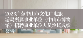 2023广东中山市文化广电旅游局所属事业单位（中山市博物馆）招聘事业单位人员笔试成绩公告