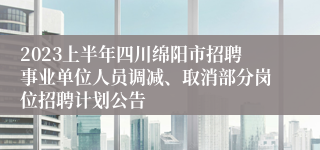 2023上半年四川绵阳市招聘事业单位人员调减、取消部分岗位招聘计划公告