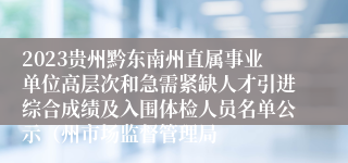 2023贵州黔东南州直属事业单位高层次和急需紧缺人才引进综合成绩及入围体检人员名单公示（州市场监督管理局