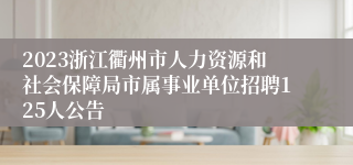 2023浙江衢州市人力资源和社会保障局市属事业单位招聘125人公告