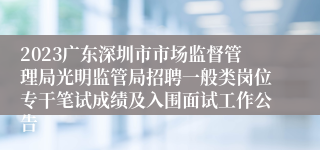 2023广东深圳市市场监督管理局光明监管局招聘一般类岗位专干笔试成绩及入围面试工作公告