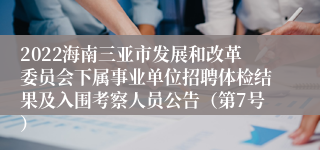 2022海南三亚市发展和改革委员会下属事业单位招聘体检结果及入围考察人员公告（第7号）