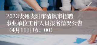 2023贵州贵阳市清镇市招聘事业单位工作人员报名情况公告（4月11日16：00）