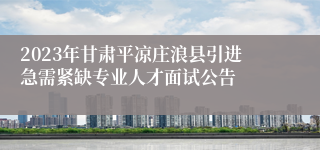 2023年甘肃平凉庄浪县引进急需紧缺专业人才面试公告