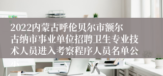 2022内蒙古呼伦贝尔市额尔古纳市事业单位招聘卫生专业技术人员进入考察程序人员名单公示