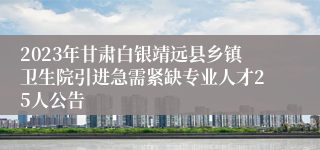 2023年甘肃白银靖远县乡镇卫生院引进急需紧缺专业人才25人公告