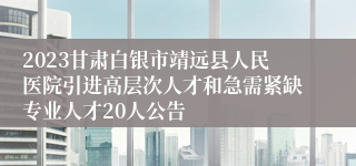 2023甘肃白银市靖远县人民医院引进高层次人才和急需紧缺专业人才20人公告