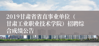 2019甘肃省省直事业单位（甘肃工业职业技术学院）招聘综合成绩公告