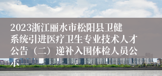 2023浙江丽水市松阳县卫健系统引进医疗卫生专业技术人才公告（二）递补入围体检人员公示