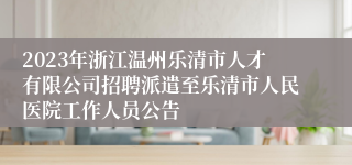 2023年浙江温州乐清市人才有限公司招聘派遣至乐清市人民医院工作人员公告