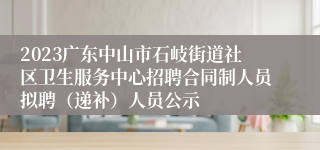 2023广东中山市石岐街道社区卫生服务中心招聘合同制人员拟聘（递补）人员公示