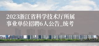 2023浙江省科学技术厅所属事业单位招聘6人公告_统考