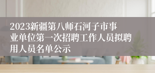 2023新疆第八师石河子市事业单位第一次招聘工作人员拟聘用人员名单公示